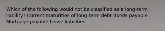 Which of the following would not be classified as a long-term liability? Current maturities of long-term debt Bonds payable Mortgage payable Lease liabilities