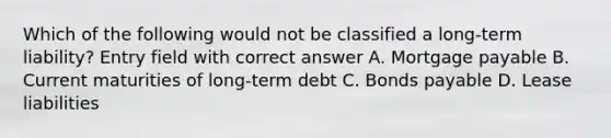 Which of the following would not be classified a long-term liability? Entry field with correct answer A. Mortgage payable B. Current maturities of long-term debt C. Bonds payable D. Lease liabilities