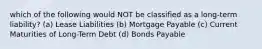 which of the following would NOT be classified as a long-term liability? (a) Lease Liabilities (b) Mortgage Payable (c) Current Maturities of Long-Term Debt (d) Bonds Payable