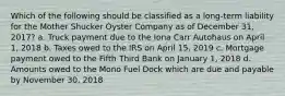 Which of the following should be classified as a long-term liability for the Mother Shucker Oyster Company as of December 31, 2017? a. Truck payment due to the Iona Carr Autohaus on April 1, 2018 b. Taxes owed to the IRS on April 15, 2019 c. Mortgage payment owed to the Fifth Third Bank on January 1, 2018 d. Amounts owed to the Mono Fuel Dock which are due and payable by November 30, 2018