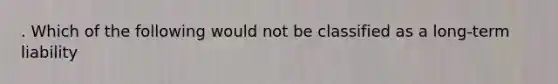 . Which of the following would not be classified as a long-term liability