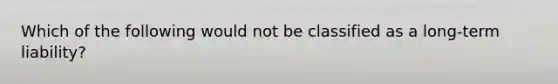 Which of the following would not be classified as a long-term liability?