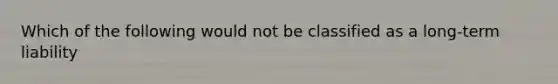 Which of the following would not be classified as a long-term liability