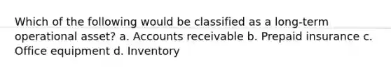 Which of the following would be classified as a long-term operational asset? a. Accounts receivable b. Prepaid insurance c. Office equipment d. Inventory