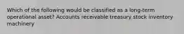 Which of the following would be classified as a long-term operational asset? Accounts receivable treasury stock inventory machinery