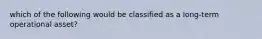 which of the following would be classified as a long-term operational asset?