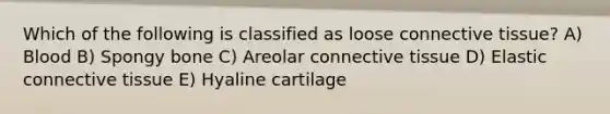 Which of the following is classified as loose connective tissue? A) Blood B) Spongy bone C) Areolar connective tissue D) Elastic connective tissue E) Hyaline cartilage