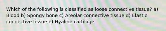 Which of the following is classified as loose <a href='https://www.questionai.com/knowledge/kYDr0DHyc8-connective-tissue' class='anchor-knowledge'>connective tissue</a>? a) Blood b) Spongy bone c) Areolar connective tissue d) Elastic connective tissue e) Hyaline cartilage