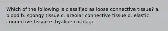 Which of the following is classified as loose connective tissue? a. blood b. spongy tissue c. areolar connective tissue d. elastic connective tissue e. hyaline cartilage