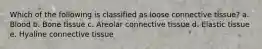 Which of the following is classified as loose connective tissue? a. Blood b. Bone tissue c. Areolar connective tissue d. Elastic tissue e. Hyaline connective tissue