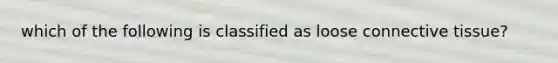 which of the following is classified as loose connective tissue?