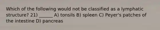 Which of the following would not be classified as a lymphatic structure? 21) ______ A) tonsils B) spleen C) Peyer's patches of the intestine D) pancreas