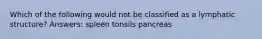 Which of the following would not be classified as a lymphatic structure? Answers: spleen tonsils pancreas