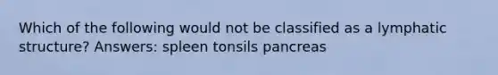 Which of the following would not be classified as a lymphatic structure? Answers: spleen tonsils pancreas