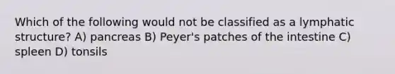Which of the following would not be classified as a lymphatic structure? A) pancreas B) Peyer's patches of the intestine C) spleen D) tonsils
