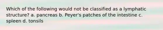 Which of the following would not be classified as a lymphatic structure? a. pancreas b. Peyer's patches of the intestine c. spleen d. tonsils