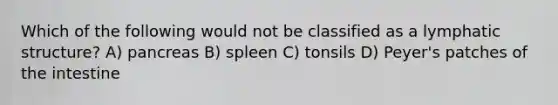 Which of the following would not be classified as a lymphatic structure? A) pancreas B) spleen C) tonsils D) Peyer's patches of the intestine