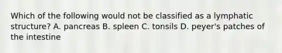 Which of the following would not be classified as a lymphatic structure? A. pancreas B. spleen C. tonsils D. peyer's patches of the intestine