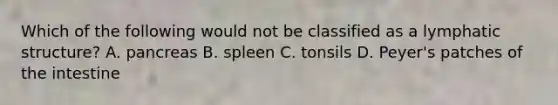 Which of the following would not be classified as a lymphatic structure? A. pancreas B. spleen C. tonsils D. Peyer's patches of the intestine
