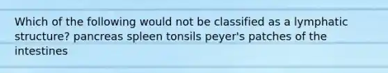 Which of the following would not be classified as a lymphatic structure? pancreas spleen tonsils peyer's patches of the intestines
