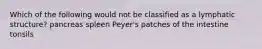Which of the following would not be classified as a lymphatic structure? pancreas spleen Peyer's patches of the intestine tonsils