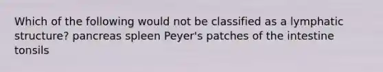 Which of the following would not be classified as a lymphatic structure? pancreas spleen Peyer's patches of the intestine tonsils