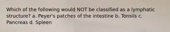 Which of the following would NOT be classified as a lymphatic structure? a. Peyer's patches of the intestine b. Tonsils c. Pancreas d. Spleen