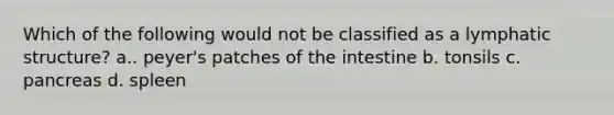 Which of the following would not be classified as a lymphatic structure? a.. peyer's patches of the intestine b. tonsils c. pancreas d. spleen