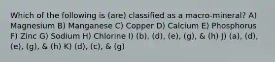 Which of the following is (are) classified as a macro-mineral? A) Magnesium B) Manganese C) Copper D) Calcium E) Phosphorus F) Zinc G) Sodium H) Chlorine I) (b), (d), (e), (g), & (h) J) (a), (d), (e), (g), & (h) K) (d), (c), & (g)