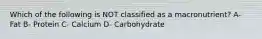 Which of the following is NOT classified as a macronutrient? A- Fat B- Protein C- Calcium D- Carbohydrate