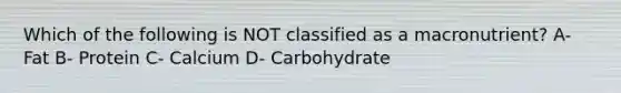 Which of the following is NOT classified as a macronutrient? A- Fat B- Protein C- Calcium D- Carbohydrate