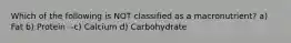 Which of the following is NOT classified as a macronutrient? a) Fat b) Protein --c) Calcium d) Carbohydrate