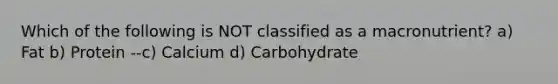 Which of the following is NOT classified as a macronutrient? a) Fat b) Protein --c) Calcium d) Carbohydrate