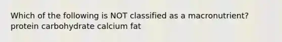 Which of the following is NOT classified as a macronutrient? protein carbohydrate calcium fat