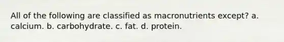 All of the following are classified as macronutrients except? a. calcium. b. carbohydrate. c. fat. d. protein.