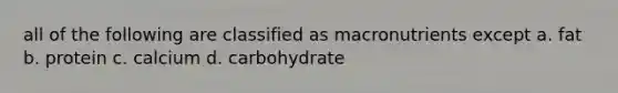 all of the following are classified as macronutrients except a. fat b. protein c. calcium d. carbohydrate