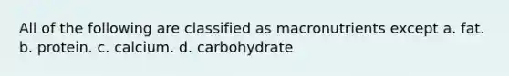 All of the following are classified as macronutrients except a. fat. b. protein. c. calcium. d. carbohydrate