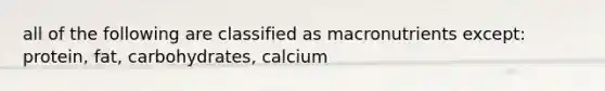 all of the following are classified as macronutrients except: protein, fat, carbohydrates, calcium