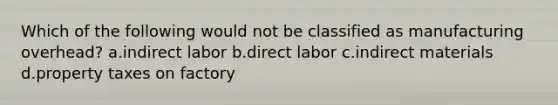 Which of the following would not be classified as manufacturing overhead? a.indirect labor b.direct labor c.indirect materials d.property taxes on factory