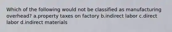 Which of the following would not be classified as manufacturing overhead? a.property taxes on factory b.indirect labor c.direct labor d.indirect materials