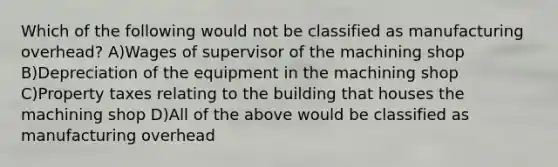 Which of the following would not be classified as manufacturing overhead? A)Wages of supervisor of the machining shop B)Depreciation of the equipment in the machining shop C)Property taxes relating to the building that houses the machining shop D)All of the above would be classified as manufacturing overhead