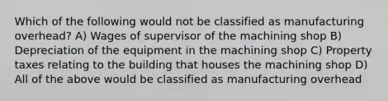 Which of the following would not be classified as manufacturing overhead? A) Wages of supervisor of the machining shop B) Depreciation of the equipment in the machining shop C) Property taxes relating to the building that houses the machining shop D) All of the above would be classified as manufacturing overhead