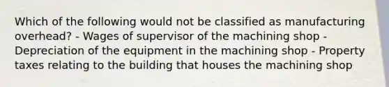 Which of the following would not be classified as manufacturing overhead? - Wages of supervisor of the machining shop - Depreciation of the equipment in the machining shop - Property taxes relating to the building that houses the machining shop