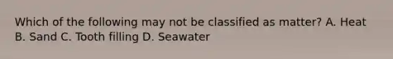 Which of the following may not be classified as matter? A. Heat B. Sand C. Tooth filling D. Seawater