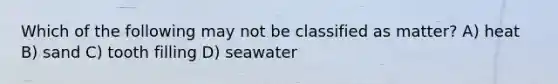 Which of the following may not be classified as matter? A) heat B) sand C) tooth filling D) seawater