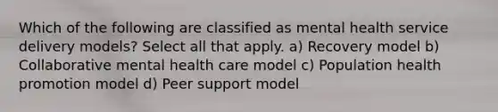 Which of the following are classified as mental health service delivery models? Select all that apply. a) Recovery model b) Collaborative mental health care model c) Population health promotion model d) Peer support model