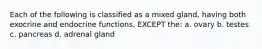 Each of the following is classified as a mixed gland, having both exocrine and endocrine functions, EXCEPT the: a. ovary b. testes c. pancreas d. adrenal gland