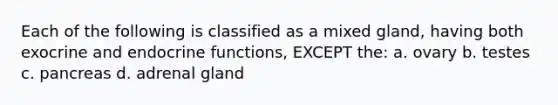 Each of the following is classified as a mixed gland, having both exocrine and endocrine functions, EXCEPT the: a. ovary b. testes c. pancreas d. adrenal gland