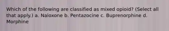 Which of the following are classified as mixed opioid? (Select all that apply.) a. Naloxone b. Pentazocine c. Buprenorphine d. Morphine