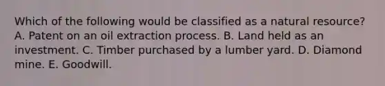 Which of the following would be classified as a natural resource? A. Patent on an oil extraction process. B. Land held as an investment. C. Timber purchased by a lumber yard. D. Diamond mine. E. Goodwill.